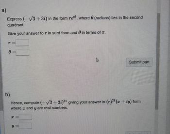 a)
Express (-√3+ 3i) in the form reie, where (radians) lies in the second
quadrant.
Give your answer to r in surd form and in terms of T.
P=
0
=
X =
چار
b)
Hence, compute (-√3+3i)³1 giving your answer in (r)³1 (x + iy) form
where x and y are real numbers.
Y =
Submit part