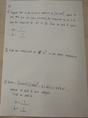 6)
a)
Suppose that in the binomial expansion of (1+ moc)k, where m
and K are non-zero constants, the coefficient of JL is 8
and the coefficient oF 21² is 30. Find m and K values
M=
K =
?
1
?
3
х
b) Find the coefficient of i
in the above expansion.
7
c) Given, (2+ax) (1 +bx)² = 2-41x +357x².
Where a and 6 are integers.
Find a and 6
a =___?___
b = ?