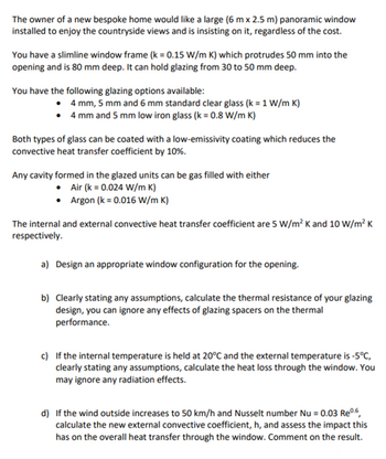 The owner of a new bespoke home would like a large (6 mx 2.5 m) panoramic window
installed to enjoy the countryside views and is insisting on it, regardless of the cost.
You have a slimline window frame (k = 0.15 W/m K) which protrudes 50 mm into the
opening and is 80 mm deep. It can hold glazing from 30 to 50 mm deep.
You have the following glazing options available:
4 mm, 5 mm and 6 mm standard clear glass (k = 1 W/m K)
4 mm and 5 mm low iron glass (k = 0.8 W/m K)
Both types of glass can be coated with a low-emissivity coating which reduces the
convective heat transfer coefficient by 10%.
Any cavity formed in the glazed units can be gas filled with either
Air (k = 0.024 W/m K)
Argon (k = 0.016 W/m K)
The internal and external convective heat transfer coefficient are 5 W/m² K and 10 W/m² K
respectively.
a) Design an appropriate window configuration for the opening.
b) Clearly stating any assumptions, calculate the thermal resistance of your glazing
design, you can ignore any effects of glazing spacers on the thermal
performance.
c) If the internal temperature is held at 20°C and the external temperature is -5°C,
clearly stating any assumptions, calculate the heat loss through the window. You
may ignore any radiation effects.
d) If the wind outside increases to 50 km/h and Nusselt number Nu = 0.03 Reº.6,
calculate the new external convective coefficient, h, and assess the impact this
has on the overall heat transfer through the window. Comment on the result.