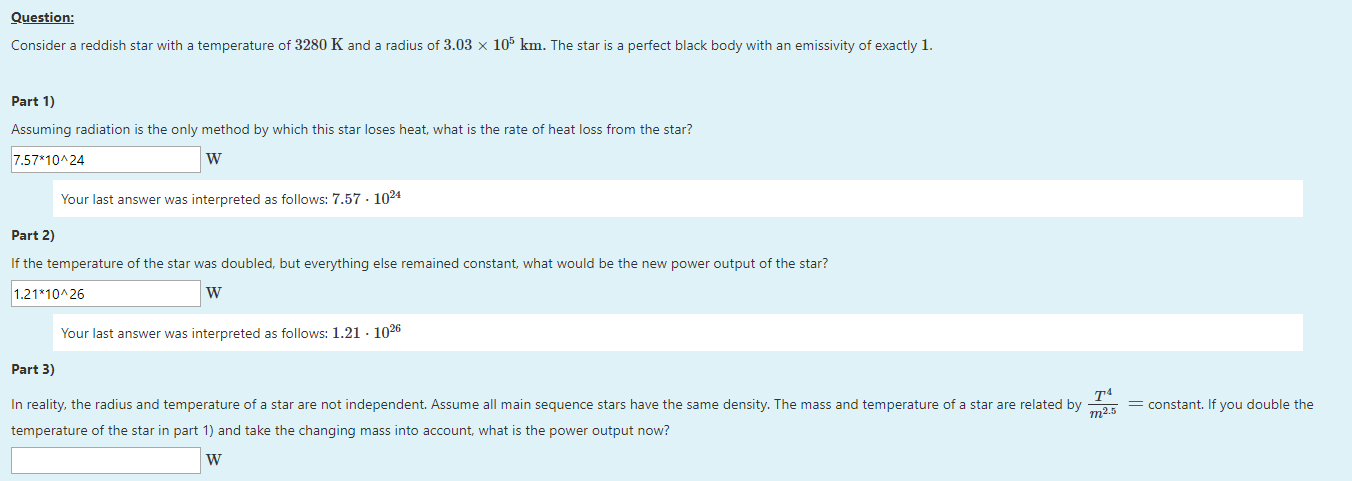 Consider a reddish star with a temperature of 3280 K and a radius of 3.03 × 105 km. The star is a perfect black body with an emissivity of exactly 1.
Part 1)
Assuming radiation is the only method by which this star loses heat, what is the rate of heat loss from the star?
7.57*10^24
W
Your last answer was interpreted as follows: 7.57 · 1024
Part 2)
If the temperature of the star was doubled, but everything else remained constant, what would be the new power output of the star?
1.21*10^26
W
Your last answer was interpreted as follows: 1.21 · 1026
Part 3)
In reality, the radius and temperature of a star are not independent. Assume all main sequence stars have the same density. The mass and temperature of a star are related by
_Tª
m2.5
= constant. If you double the
temperature of the star in part 1) and take the changing mass into account, what is the power output now?
W
