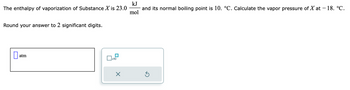 The enthalpy of vaporization of Substance X is 23.0
Round your answer to 2 significant digits.
0
atm
x10
×
kJ
and its normal boiling point is 10. °C. Calculate the vapor pressure of X at - 18. °C.
mol
Ś