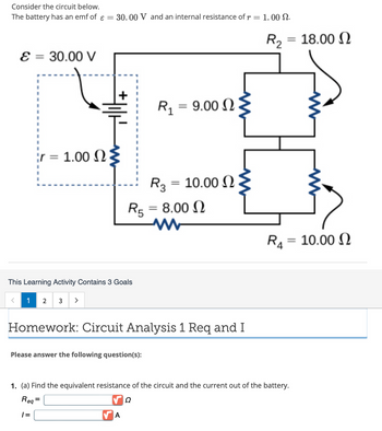 Consider the circuit below.
The battery has an emf of ε = 30.00 V and an internal resistance of r = 1.00 .
E = 30.00 V
<
ir = 1.00
This Learning Activity Contains 3 Goals
1
2
3 >
= 9.00 Ω
Please answer the following question(s):
R₁ =
R3 =
R5 = 8.00 Ω
A
= 10.00 Ω
Homework: Circuit Analysis 1 Req and I
= 18.00 Ω
R₂ =
R₁ =
= 10.00
1. (a) Find the equivalent resistance of the circuit and the current out of the battery.
Req
Ω
1=