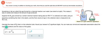 Try Again
Your answer is wrong. In addition to checking your math, check that you used the right data and DID NOT round any intermediate calculations.
Sometimes in lab we collect the gas formed by a chemical reaction over water (see sketch at right). This makes it
easy to isolate and measure the amount of gas produced.
Suppose the H₂ gas evolved by a certain chemical reaction taking place at 50.0 °C is collected over water, using an
apparatus something like that in the sketch, and the final volume of gas in the collection tube measured to be
36.2 mL.
2.7 × 10
_3__8
g
Sketch of a gas-collection apparatus
Calculate the mass of H₂ that is in the collection tube. Round your answer to 2 significant digits. You can make any normal and reasonable assumption about the
react G onditions and the nature of the gases.
x10
X
collected
Ś
gas
water
chemical
reaction