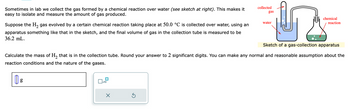 Sometimes in lab we collect the gas formed by a chemical reaction over water (see sketch at right). This makes it
easy to isolate and measure the amount of gas produced.
Suppose the H₂ gas evolved by a certain chemical reaction taking place at 50.0 °C is collected over water, using an
apparatus something like that in the sketch, and the final volume of gas in the collection tube is measured to be
36.2 mL.
x10
X
y
Sketch of a gas-collection apparatus
Ś
collected
gas
Calculate the mass of H₂ that is in the collection tube. Round your answer to 2 significant digits. You can make any normal and reasonable assumption about the
reaction conditions and the nature of the gases.
|| g
water
chemical
reaction