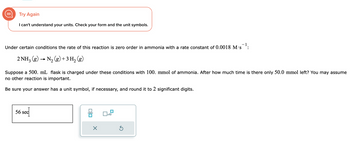 Try Again
I can't understand your units. Check your form and the unit symbols.
Under certain conditions the rate of this reaction is zero order in ammonia with a rate constant of 0.0018 M.S
2 NH3(g) → N₂(g) + 3 H₂ (g)
Suppose a 500. mL flask is charged under these conditions with 100. mmol of ammonia. After how much time is there only 50.0 mmol left? You may assume
no other reaction is important.
Be sure your answer has a unit symbol, if necessary, and round it to 2 significant digits.
56 sec
x10
Ś