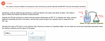 Try Again
Your answer is wrong. In addition to checking your math, check that you used the right data and DID NOT round any intermediate calculations.
Sometimes in lab we collect the gas formed by a chemical reaction over water (see sketch at right). This makes it
easy to isolate and measure the amount of gas produced.
Suppose the CO gas evolved by a certain chemical reaction taking place at 30.0 °C is collected over water, using an
apparatus something like that in the sketch, and the final volume of gas in the collection tube is measured to be
78.7 mL.
0.088 g
x10
X
U
Sketch of a gas-collection apparatus
S
collected
gas
Calculate the mass of CO that is in the collection tube. Round your answer to 2 significant digits. You can make any normal and reasonable assumption about
the reaction conditions and the nature of the gases.
water
chemical
reaction