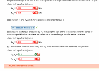 Certainly! Below is the transcription of the image for an educational website:

---

**Torque and Moment Arm Calculations**

- **Torque Values:**
  - \( \tau_{F_3} = -10.8 \, \text{Nm} \) ❌
  - \( \tau_{F_4} = -9.35 \, \text{Nm} \) ❌

- **Question (d):** Between \( F_2 \) and \( F_4 \), which force produces the larger torque?
  - **Answer:** \( F_4 \) - because it has a larger moment arm. ✅

- **Torque Calculation for \( F_2 \):** Include the sign of the torque indicating the sense of rotation:
  - Positive for counter-clockwise rotation and negative for clockwise rotation.
  - \( \tau_{F_2} = -4.68 \, \text{Nm} \) ❌

- **Moment Arm Calculations:**
  - \( r_{\perp, F_3} = 0.6 \, \text{m} \) ✅
  - \( r_{\perp, F_4} = 0.6 \, \text{m} \) ❌

- **Feedback:**
  - No, that's only partially correct.

---

**Graph/Diagram Explanation:**
The image seems to involve entries related to torque and moment arms, with specific focus on calculating these values for different forces. An indication of correctness or incorrectness is provided for each calculation, likely based on a comparison with expected values.