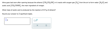 **Understanding the Chemical Reaction in Wine Spoilage**

Wine tends to spoil soon after being opened because the ethanol \((\text{CH}_3\text{CH}_2\text{OH})\) it contains reacts with oxygen gas \((\text{O}_2)\) from the air. This reaction leads to the formation of water \((\text{H}_2\text{O})\) and acetic acid \((\text{CH}_3\text{COOH})\), which is the main ingredient of vinegar.

**Problem: Calculating the Mass of Acetic Acid Produced**

*Question:*
What mass of acetic acid is produced by the reaction of 4.9 g of ethanol?

*Instructions:*
Round your answer to 2 significant digits.

*Input Area:*
There is an empty box where students can input their answer in grams. A button with input options allows for exponent adjustments, indicated by \(\text{x}_{10}\).

*Diagram Description:*
There is no specific graph or diagram to explain. Just textual input fields and formatting elements for the answer.