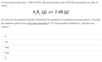 For
the reaction below, Kc = 0.60 at 550 K. The reaction starts with a 0.050 M concentration of A₂B2, at
550 K.
A₂B₂ (g) — 2 AB (g)
You must use the quadratic formula to determine the equilibrium concentrations of each species. In setting
the quadratic equal to zero, what is the magnitude of "c" from quadratic formula (i.e., sign does not
matter)?
O
4
0.6
0.03
0.10
2