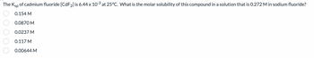 The Ksp of cadmium fluoride [CdF₂] is 6.44 x 10-3 at 25°C. What is the molar solubility of this compound in a solution that is 0.272 M in sodium fluoride?
0.154 M
0.0870 M
0.0237 M
0.117 M
0.00644 M