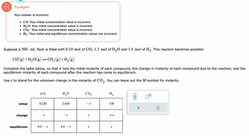 Try Again
Your answer is incorrect.
• CO: Your initial concentration value is incorrect.
H₂ O: Your initial concentration value is incorrect.
CO₂: Your initial concentration value is incorrect.
H₂: Your initial and equilibrium concentration values are incorrect.
●
●
Suppose a 500. mL flask is filled with 0.10 mol of CO, 1.3 mol of H₂O and 1.5 mol of H₂. This reaction becomes possible:
CO(g) + H₂O(g) → CO₂(g) + H₂(g)
Complete the table below, so that it lists the initial molarity of each compound, the change in molarity of each compound due to the reaction, and the
equilibrium molarity of each compound after the reaction has come to equilibrium.
Use x to stand for the unknown change in the molarity of CO₂. You can leave out the M symbol for molarity.
initial
H₂O
0.2 M
2.6M
38888
2.6 - x
change
equilibrium
CO
-X
CO₂
0.2 - X
H₂
X
3M
+x
X
00
X
S