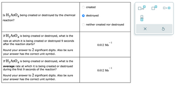 Is H3 AsO 4 being created or destroyed by the chemical
reaction?
If H3 AsO 4 is being created or destroyed, what is the
rate at which it is being created or destroyed 9 seconds
after the reaction starts?
Round your answer to 2 significant digits. Also be sure
your answer has the correct unit symbol.
If H3 AsO 4 is being created or destroyed, what is the
average rate at which it is being created or destroyed
during the first 9 seconds of the reaction?
Round your answer to 2 significant digits. Also be sure
your answer has the correct unit symbol.
created
destroyed
neither created nor destroyed
0.012 Ms
0.012 Ms
1
- 1
x10
0|0
X
Ś