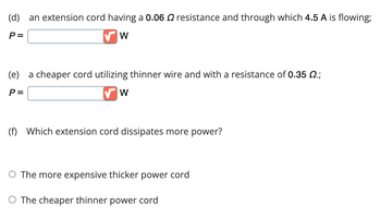 (d) an extension cord having a 0.06 resistance and through which 4.5 A is flowing;
P=
W
(e) a cheaper cord utilizing thinner wire and with a resistance of 0.35 Q.;
P=
W
(f) Which extension cord dissipates more power?
O The more expensive thicker power cord
O The cheaper thinner power cord