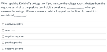 When applying Kirchhoff's voltage law, if you measure the voltage across a battery from the
negative terminal to the positive terminal, it is considered
; when you
measure the voltage difference across a resistor R oppositive the flow of current it is
considered
O positive; negative
zero; zero
negative; negative
O positive; positive
negative; positive