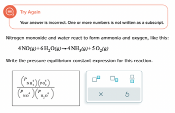 Try Again
Your answer is incorrect. One or more numbers is not written as a subscript.
Nitrogen monoxide and water react to form ammonia and oxygen, like this:
4 NO(g) + 6H₂O(g) →4 NH3(g)+ 5 O₂(g)
Write the pressure equilibrium constant expression for this reaction.
4
(PNH) (PO₂)
(PNO") ("MO")
Р 4
ΝΟ
3