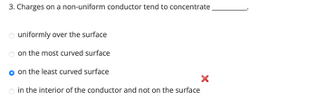 3. Charges on a non-uniform conductor tend to concentrate
uniformly over the surface
on the most curved surface
on the least curved surface
in the interior of the conductor and not on the surface