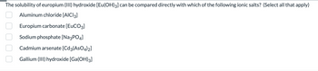 The solubility of europium (III) hydroxide [Eu(OH)3] can be compared directly with which of the following ionic salts? (Select all that apply)
Aluminum chloride [AlCl3]
Europium carbonate [EUCO3]
Sodium phosphate [Na3PO4]
Cadmium arsenate [Cd3(AsO4)2]
Gallium (III) hydroxide [Ga(OH)3]