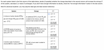 For each system listed in the first column of the table below, decide (if possible) whether the change described in the second column will increase the entropy S
of the system, decrease S, or leave S unchanged. If you don't have enough information to decide, check the "not enough information" button in the last column.
Note for advanced students: you may assume ideal gas and ideal solution behaviour.
System
A mixture of carbon dioxide (CO₂)
gas and nitrogen (N₂) gas at 2 atm
and -5°C.
A 0.35 M solution of sucrose in
water, and a beaker of pure water,
both at 37. ° C.
A solution made of potassium
chloride (KC1) in water, at 64°C.
Change
An additional 2.0 L of pure N₂ gas
is added to the mixture, with the
pressure kept constant at 2 atm.
The solution is put into a
semipermeable bag immersed in the
water, and 50. mL of pure water
flows through the bag into the
sucrose solution.
50. mL of pure water is added to
the solution.
AS
AS < 0
AS = 0
AS > 0
not enough
information
AS < 0
AS = 0
AS > 0
not enough
information
AS < 0
AS = 0
AS > 0
not enough
information