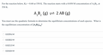 For the reaction below, Kc = 0.60 at 550 K. The reaction starts with a 0.050 M concentration of A₂B2, at
550 K.
A₂B₂ (g) — 2 AB (g)
You must use the quadratic formula to determine the equilibrium concentrations of each species. What is
the equilibrium concentration of [A₂B₂leq?
0.0396 M
0.0302 M
0.0213 M
0.0104 M