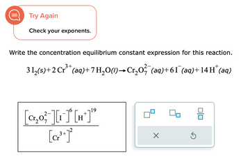 Try Again
Check your exponents.
Write the concentration equilibrium constant expression for this reaction.
3 1₂(s) + 2 Cr³+ (aq) + 7 H₂O(1)→ Cr₂O² (aq) +61¯ (aq) + 14 H* (aq)
[₂0][₁][H]¹⁹
3+
[¹]
Η
+
19
X
Ś
00