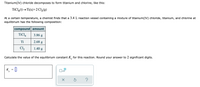 Titanium(IV) chloride decomposes to form titanium and chlorine, like this:
TİCL,(1)→Ti(s)+2 Cl,(9)
At a certain temperature, a chemist finds that a 3.4 L reaction vessel containing a mixture of titanium(IV) chloride, titanium, and chlorine at
equilibrium has the following composition:
compound amount
TiCl,
3.86 g
Ti
2.68 g
Cl2
1.40 g
Calculate the value of the equilibrium constant K, for this reaction. Round your answer to 2 significant digits.
K_ = ]
x10
