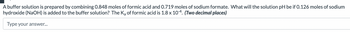 A buffer solution is prepared by combining 0.848 moles of formic acid and 0.719 moles of sodium formate. What will the solution pH be if 0.126 moles of sodium
hydroxide (NaOH) is added to the buffer solution? The K₂ of formic acid is 1.8 x 10-4. (Two decimal places)
Type your answer...