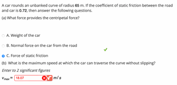 ### Problem:

A car rounds an unbanked curve of radius 65 m. If the coefficient of static friction between the road and car is 0.72, then answer the following questions.

#### (a) What force provides the centripetal force?

- A. Weight of the car
- B. Normal force on the car from the road
- C. Force of static friction ✅

#### (b) What is the maximum speed at which the car can traverse the curve without slipping?

*Enter to 2 significant figures*

\( v_{\text{max}} = \) [incorrect answer shown] 18.07 m/s 

(Note: The answer is indicated as incorrect.)