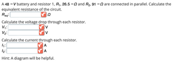 A 48 V battery and resistor R₁, 26.5 - and R₂, 91 - are connected in parallel. Calculate the
equivalent resistance of the circuit.
Ω
Req:
Calculate the voltage drop through each resistor.
V
V
V₁:
V₂:
Calculate the current through each resistor.
A
A
4₁:
12:
Hint: A diagram will be helpful.