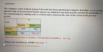 QUESTION 1
The computer center at Rock-bottom University has been experiencing computer downtime. Let us assume
that the trials of an associated Markov process are defined as one-hour periods and that the probability of
the system being in a running state or a down state is based on the state of the system in the previous
period.
To
From
Running
Down
Running
0.77
P12
Down
P21
P22 = ??
Given that Steady State Probability 1=Steady State probability 2 (₁=₂)
What is the transition probability P22 Value ?
(Round your answer to 2 decimal places)