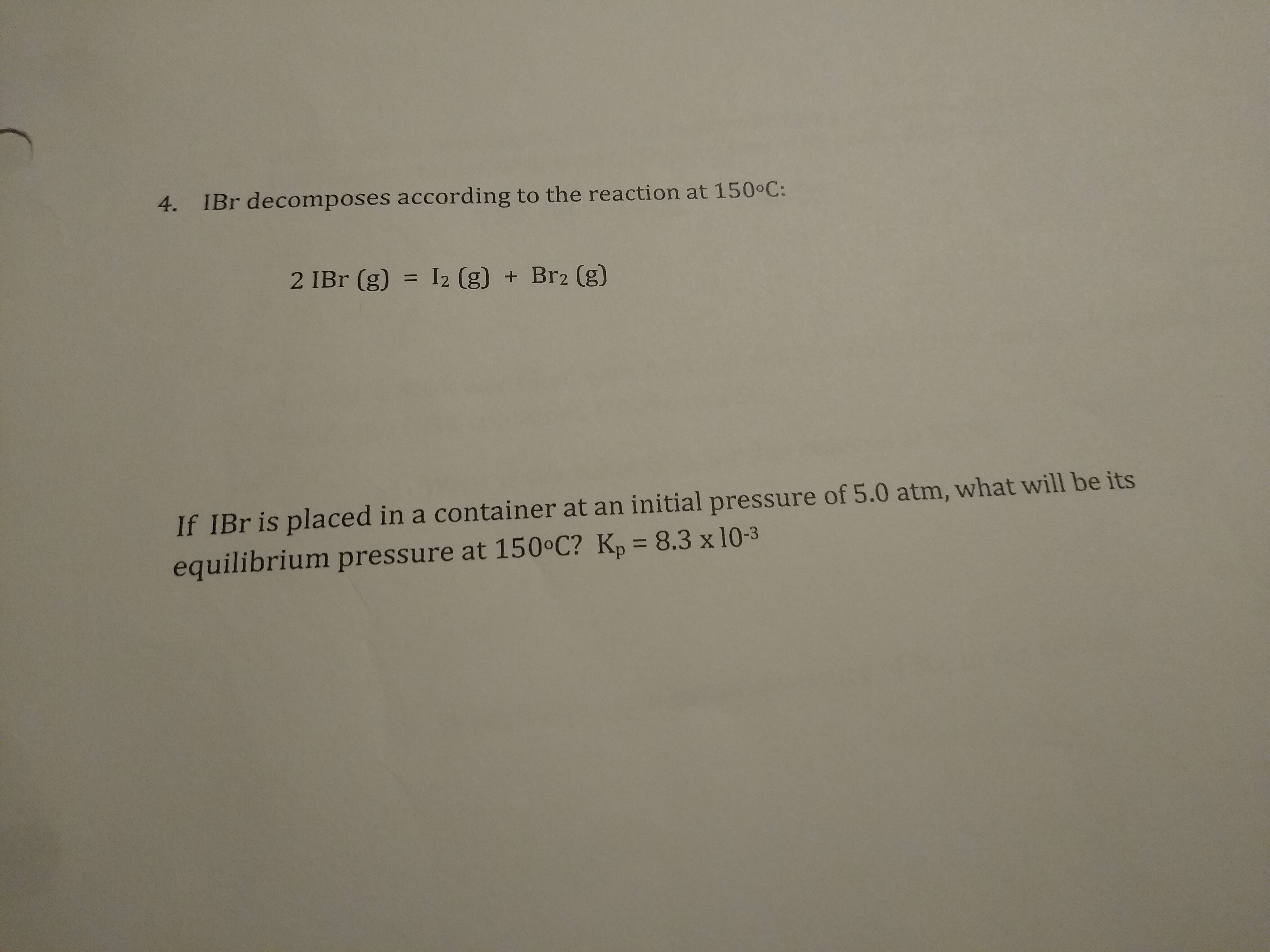 4. IBr decomposes according to the reaction at 150 C:
2 IBr (g) = I2 (g) + Br2 (g)
If IBr is placed in a container at an initial pressure of 5.0 atm, what will be its
%3D
equilibrium pressure at 150°C? Kp = 8.3 x 10-3
