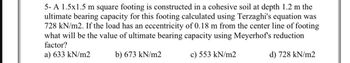 5-A 1.5x1.5 m square footing is constructed in a cohesive soil at depth 1.2 m the
ultimate bearing capacity for this footing calculated using Terzaghi's equation was
728 kN/m2. If the load has an eccentricity of 0.18 m from the center line of footing
what will be the value of ultimate bearing capacity using Meyerhof's reduction
factor?
a) 633 kN/m2
b) 673 kN/m2
c) 553 kN/m2
d) 728 kN/m2