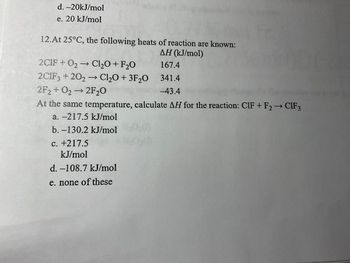 d. -20kJ/mol
e. 20 kJ/mol
12.At 25°C, the following heats of reaction are known:
AH (kJ/mol)
167.4
341.4
-43.4
2C1F + O₂ → Cl₂O + F₂0
2C1F3+202 →→ Cl₂O + 3F₂0
2F2+O₂ → 2F₂0
At the same temperature, calculate AH for the reaction: CIF + F2 → CIF3
a. -217.5 kJ/mol
b. -130.2 kJ/mol
c. +217.5
kJ/mol
d. -108.7 kJ/mol
e. none of these