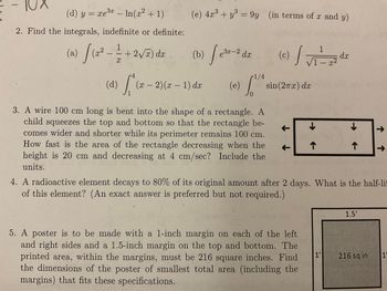 (d) y = xe³ - ln(x² + 1)
2. Find the integrals, indefinite or definite:
1
(a)
2) (2² - 2= + 2√ ) dz
X
(e) 4x³+y³ = 9y (in terms of x and y)
3
3
(b)
(x − 2)(x − 1) dx
-
-
3x-2
e-2 da (c) da
dx
/
dx
1/4
(e) So
(d)
3. A wire 100 cm long is bent into the shape of a rectangle. A
child squeezes the top and bottom so that the rectangle be-
comes wider and shorter while its perimeter remains 100 cm.
How fast is the area of the rectangle decreasing when the
height is 20 cm and decreasing at 4 cm/sec? Include the
units.
1
/1-x²
sin(2πx) dx
5. A poster is to be made with a 1-inch margin on each of the left
and right sides and a 1.5-inch margin on the top and bottom. The
printed area, within the margins, must be 216 square inches. Find
the dimensions of the poster of smallest total area (including the
margins) that fits these specifications.
个
个
4. A radioactive element decays to 80% of its original amount after 2 days. What is the half-li
of this element? (An exact answer is preferred but not required.)
1'
1.5'
↑↑
216 sq in
1