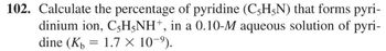 102. Calculate the percentage of pyridine (C5H5N) that forms pyri-
dinium ion, C-H5NH+, in a 0.10-M aqueous solution of pyri-
dine (K 1.7 x 10-⁹).
-