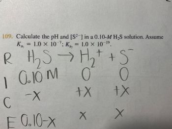 109. Calculate the pH and [S2] in a 0.10-M H₂S solution. Assume
K₁ = 1.0 x 107; K₁, = 1.0 x 10 19
R H₂S → H₂ + + S
O
1 0.10 M
+X
сх
E 0.10-X
C
+x
X X
1