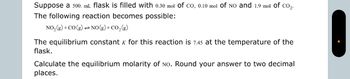 Suppose a 500. mL flask is filled with 0.30 mol of CO, 0.10 mol of NO and 1.9 mol of CO2.
The following reaction becomes possible:
NO2(g) + CO (g) NO(g) + CO2(g)
=
The equilibrium constant K for this reaction is 7.45 at the temperature of the
flask.
Calculate the equilibrium molarity of No. Round your answer to two decimal
places.