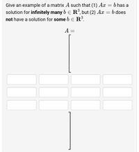 b has a
Give an example of a matrix A such that (1) Ax
solution for infinitely many b E R°, but (2) Ax = b does
not have a solution for some b e R.
A =
