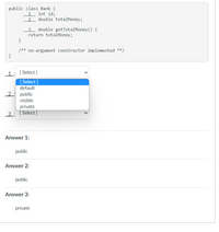 public class Bank {
int id;
double totalMoney;
1
2
double getTotalMoney () {
return totalMoney;
}
/** no-argument constructor implemented **/
}
1
[ Select ]
[ Select ]
default
2: public
visible
private
3 : [Select ]
Answer 1:
public
Answer 2:
public
Answer 3:
private
