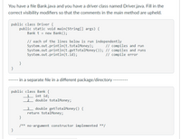 You have a file Bank.java and you have a driver class named Driver.java. Fill in the
correct visibility modifiers so that the comments in the main method are upheld.
public class Driver {
public static void main(String[] args) {
Bank t = new Bank ();
// each of the lines below is run independently
System.out.println(t.totalMoney);
System.out.println(t.getTotalMoney ()); // compiles and runs
System.out.println(t.id);
// compiles and run
// compile error
}
}
------ in a separate file in a different package/directory
public class Bank {
int id;
1
2 double totalMoney;
3 double getTotalMoney () {
return totalMoney;
}
/** no-argument constructor implemented **/
}
