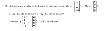 §7. (6 p) Let each set S1, S2 be formed by only one vector: S₁
Is S₁ LI, LD or neither? Is S₂ LI, LD or neither?
Is the set {
,
} LI, LD or neither?
=
{
7
}, S₂ = {
0