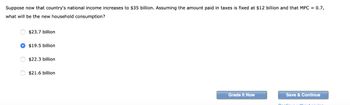 Suppose now that country's national income increases to $35 billion. Assuming the amount paid in taxes is fixed at $12 billion and that MPC = 0.7,
what will be the new household consumption?
$23.7 billion
$19.5 billion
$22.3 billion
$21.6 billion
Grade It Now
Save & Continue
Continu