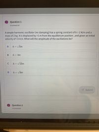 Question 1
Unanswered
A simple harmonic oscillator (no damping) has a spring constant of k = 2 N/m and a
mass of 2 kg. It is displaced by +1 m from the equilibrium position, and given an initial
velocity of +3 m/s. What will the amplitude of the oscillations be?
A
A = v5m
В
A = 3m
C
A = V10m
A = V8m
Submit
Question 2
..
Unanswered
