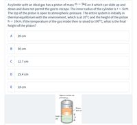 5kg on it which can slide up and
A cylinder with an ideal gas has a piston of mass m =
down and does not permit the gas to escape. The inner radius of the cylinder is r = 6cm,
The top of the piston is open to atmospheric pressure. The entire system is initially in
thermal equilibrium with the environment, which is at 20°C and the height of the piston
h = 10cm. If the temperature of the gas inside then is raised to 100°C, what is the final
height of the piston?
A
20 cm
В
50 cm
C
12.7 cm
D
25.4 cm
18 cm
Open to outside air,
pressure po
Piston,
mass m
Ideal-
gas
