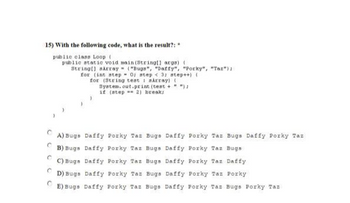 15) With the following code, what is the result?:
public class Loop (
public static void main(String[] args) (
String[] sArray ("Bugs", "Daffy", "Porky", "Tax");
for (int step= 0; step < 3; step++) (
for (String test aArray) (
System.out.print (test+ " ");
if (step 2) break;
C
A) Bugs Daffy Porky Taz Bugs Daffy Por Taz Bugs Daffy Porky Taz
B) Bugs
Daffy Porky Taz Bugs Daffy Porky Taz Bugs
C) Bugs
Daffy Porky Taz Bugs Daffy Porky Taz Daffy
Daffy Porky Taz Porky
C
E) Bugs Daffy Porky Tas Bugs Daffy Porky Taz Bugs Porky Taz
C
D) Bugs Daffy Porky Taz Bugs