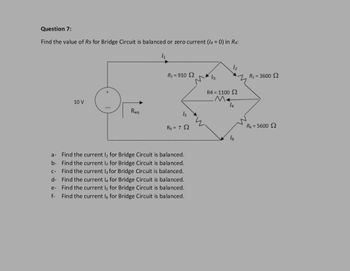 Question 7:
Find the value of Rs for Bridge Circuit is balanced or zero current (/4 = 0) in R4:
10 V
Reg
1₁
R₂=910 2
15
R₁ = ? Q
a-
Find the current l, for Bridge Circuit is balanced.
Find the current 12 for Bridge Circuit is balanced.
b-
c-
Find the current 13 for Bridge Circuit is balanced.
d- Find the current 14 for Bridge Circuit is balanced.
Find the current 15 for Bridge Circuit is balanced.
f- Find the current ls for Bridge Circuit is balanced.
e-
13
12
R4 = 1100 Ω
M+
14
R₂ = 3600 2
R$ = 5600 2