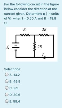 For the following circuit in the figure
below consider the direction of the
current given. Determine ɛ ( in units
of V) when I = 0.50 A and R = 19.8
Ω.
R
2R
2R
Select one:
O A. 13.2
O B. 49.5
O C. 9.9
O D. 39.6
O E. 59.4
