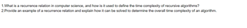 1. What is a recurrence relation in computer science, and how is it used to define the time complexity of recursive algorithms?
2.Provide an example of a recurrence relation and explain how it can be solved to determine the overall time complexity of an algorithm.
