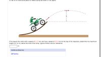 **Text Description:**

A man on a motorcycle plans to make a jump as shown in the figure.

**Diagram Description:**

The diagram shows a motorcyclist on a curve-shaped ramp, accelerating upwards into a projectile motion trajectory. The path follows a parabolic arc. The vertical height from the end of the ramp to the top of the arc is labeled as \( h \).

**Problem Statement:**

If he leaves the ramp with a speed of 31.5 m/s and reaches a speed of 29.6 m/s at the top of his trajectory, determine his maximum height (\( h \)) in meters above the end of the ramp. Ignore friction and air resistance.

**Input Field:** 
A text box is provided for the answer in meters.

**Additional Materials:**

A link to "Reading" is available for further study and reference.