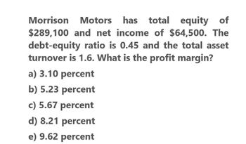 Morrison Motors has total equity of
$289,100 and net income of $64,500. The
debt-equity ratio is 0.45 and the total asset
turnover is 1.6. What is the profit margin?
a) 3.10 percent
b) 5.23 percent
c) 5.67 percent
d) 8.21 percent
e) 9.62 percent