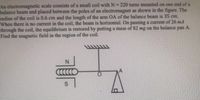 An electromagnetic scale consists of a small coil with N 220 turns mounted on one end of a
balance beam and placed between the poles of an electromagnet as shown in the figure. The
adius of the coil is 0.6 cm and the length of the arm OA of the balance beam is 35 cm.
When there is no current in the coil, the beam is horizontal, On passing a current of 26 mA
through the coil, the equilibrium is restored by putting a mass of 82 mg on the balance pan A.
Find the magnetie field in the region of the coil.
S.
